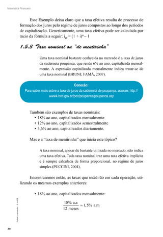 30
Matemática Financeira
Proibidaareprodução–©UniSEB
Esse Exemplo deixa claro que a taxa efetiva resulta do processo de
formação dos juros pelo regime de juros compostos ao longo dos períodos
de capitalização. Genericamente, uma taxa efetiva pode ser calculada por
meio da fórmula a seguir: ief = (1 + i)n – 1
1.5.3  Taxa nominal ou “de mentirinha”
Uma taxa nominal bastante conhecida no mercado é a taxa de juros
da caderneta poupança, que rende 6% ao ano, capitalizada mensal-
mente. A expressão capitalizada mensalmente indica tratar-se de
uma taxa nominal (BRUNI; FAMÁ, 2007).
Conexão:
Para saber mais sobre a taxa de juros da caderneta de poupança, acesse: http://
www4.bcb.gov.br/pec/poupanca/poupanca.asp
Também são exemplos de taxas nominais:
•	18% ao ano, capitalizados mensalmente
•	12% ao ano, capitalizados semestralmente
•	3,6% ao ano, capitalizados diariamente.
Mas e a “taxa de mentirinha” que inicia este tópico?
A taxa nominal, apesar de bastante utilizada no mercado, não indica
uma taxa efetiva. Toda taxa nominal traz uma taxa efetiva implícita
e é sempre calculada de forma proporcional, no regime de juros
simples (PUCCINI, 2004).
Encontraremos então, as taxas que incidirão em cada operação, uti-
lizando os mesmos exemplos anteriores:
•	18% ao ano, capitalizados mensalmente:
18
12
1 5
% .
, % .
a a
meses
a m=
 