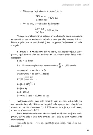 31
Juros Simples e Juros Compostos – Capítulo 1
EAD-15-MatemáticaFinanceira–Proibidaareprodução–©UniSEB
•	12% ao ano, capitalizados semestralmente:
24
2
12
%
% .
ao ano
semestres
a s=
•	3,6% ao ano, capitalizados diariamente:
3 6
360
0 01
, % .
,
a a
dias
ao dia=
Nas operações financeiras, as taxas aplicadas serão as que acabamos
de encontrar, mas se quisermos calcular a taxa que efetivamente foi co-
brada, seguiremos os conceitos de juros compostos. Vejamos o exemplo
a seguir:
Exemplo 1.18: Qual a taxa efetiva anual, no sistema de juros com-
postos, equivalente a uma taxa nominal de 18% ao ano, capitalizada men-
salmente?
1 12
18
18
12
ano meses
i ao ano
=
= =% capitalizado mensalmente = 1,55% ao mês
quanto tenho = ao mês = 1 mês
quanto quero = ao anno = 12 meses
i = 1 1
1 0 015
1
+( ) −
= +( )
i
i
quanto quero
quanto tenho
,
22
1
12
1
1 015 1
1 1956 6
0 1956 100 19 56
−
= ( ) −
= −
= =
i
i
i x
,
,
, , % ao ano
Podemos concluir com este exemplo, que se a taxa estipulada em
um contrato fosse de 18% ao ano, capitalizada mensalmente ela efetiva-
mente corresponde a uma taxa de 19,56% ao ano, ou seja, a primeira taxa,
é uma taxa “de mentirinha”!!
Tente fazer encontrar taxa efetiva anual, no sistema de juros com-
postos, equivalente a uma taxa nominal de 120% ao ano, capitalizada
mensalmente.
Faça este cálculo e veja que resultado encontrará. Você irá se sur-
preender!!!
 