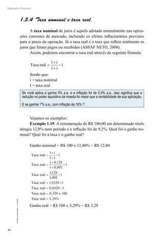 32
Matemática Financeira
Proibidaareprodução–©UniSEB
1.5.4  Taxa nominal e taxa real
A taxa nominal de juros é aquela adotada normalmente nas opera-
ções correntes de mercado, incluindo os efeitos inflacionários previstos
para o prazo da operação. Já a taxa real é a taxa que reflete realmente os
juros que foram pagos ou recebidos (ASSAF NETO, 2008).
Assim, podemos encontrar a taxa real através da seguinte fórmula:
Taxa real
i
i
=
+
+
−
1
1
1
Sendo que:
i = taxa nominal
I = taxa real
Se você aplica e ganha 5% a.a. e a inflação foi de 5,9% a.a., isso significa que a
redução no poder aquisitivo da moeda foi maior que a rentabilidade de sua aplicação.
E se ganhar 7% a.a., com inflação de 10% ?
Vejamos os exemplos:
Exemplo 1.19: A remuneração de R$ 100,00 em determinado título
atingiu 12,8% num período e a inflação foi de 9,2%. Qual foi o ganho no-
minal? Qual foi a taxa e o ganho real?
Ganho nominal = R$ 100 x 12,80% = R$ 12,80
Taxa real
i
I
Taxa real
Taxa real
=
+
+
−
=
+
+
−
=
1
1
1
1 0 128
1 0 092
1
1 128
1
,
,
,
,0092
1
1 0329 1
0 0329 1
0 329 100
−
= −
= −
=
Taxa real
Taxa real
Taxa real x
,
,
,
TTaxa real = 3 29, %
Ganho real = R$ 100 x 3,29% = R$ 3,29
 