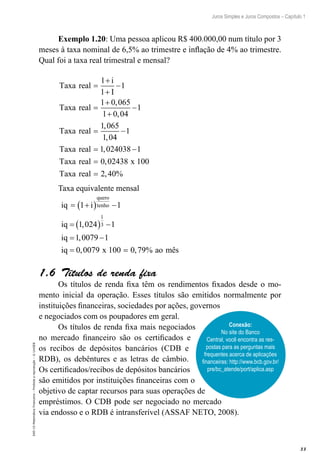 33
Juros Simples e Juros Compostos – Capítulo 1
EAD-15-MatemáticaFinanceira–Proibidaareprodução–©UniSEB
Exemplo 1.20: Uma pessoa aplicou R$ 400.000,00 num título por 3
meses à taxa nominal de 6,5% ao trimestre e inflação de 4% ao trimestre.
Qual foi a taxa real trimestral e mensal?
Taxa real
i
I
Taxa real
Taxa real
=
+
+
−
=
+
+
−
=
1
1
1
1 0 065
1 0 04
1
1 065
1 0
,
,
,
, 44
1
1 024038 1
0 02438 100
2 40
−
= −
=
=
Taxa real
Taxa real x
Taxa real
,
,
, %
Taxa equivalente mensal
iq i
iq
iq
iq x
quero
tenho= +( ) −
= ( ) −
= −
=
1 1
1 024 1
1 0079 1
0 0079 100
1
3,
,
, == 0 79, % ao mês
1.6  Títulos de renda fixa
Os títulos de renda fixa têm os rendimentos fixados desde o mo-
mento inicial da operação. Esses títulos são emitidos normalmente por
instituições financeiras, sociedades por ações, governos
e negociados com os poupadores em geral.
Os títulos de renda fixa mais negociados
no mercado financeiro são os certificados e
os recibos de depósitos bancários (CDB e
RDB), os debêntures e as letras de câmbio.
Os certificados/recibos de depósitos bancários
são emitidos por instituições financeiras com o
objetivo de captar recursos para suas operações de
empréstimos. O CDB pode ser negociado no mercado
via endosso e o RDB é intransferível (ASSAF NETO, 2008).
Conexão:
No site do Banco
Central, você encontra as res-
postas para as perguntas mais
frequentes acerca de aplicações
financeiras: http://www.bcb.gov.br/
pre/bc_atende/port/aplica.asp
 