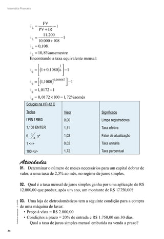 36
Matemática Financeira
Proibidaareprodução–©UniSEB
i
FV
PV IR
i
i
i aosemestr
L
L
L
L
=
+
−
=
+
−
=
=
1
11 200
10 000 108
1
0 108
10 8
.
.
,
, % ee
Encontrando a taxa equivalente mensal:
i
i
i
q
q
q
= +( )





 −
= ( )



−
= −
1 0 1080 1
1 1080 1
1 0172
1
6
0 166667
,
,
,
,
11
0 0172 1 1 72i aomêsq = × =, , %00
Solução na HP-12 C
Teclas
f FIN f REG
1,108 ENTER
6 1
x yx
1 <–>
100 <x>
Visor
0,00
1,11
1,02
0,02
1,72
Significado
Limpa registradores
Taxa efetiva
Fator de atualização
Taxa unitária
Taxa percentual
Atividades
01.	 Determinar o número de meses necessários para um capital dobrar de
valor, a uma taxa de 2,5% ao mês, no regime de juros simples.
02.	 Qual é a taxa mensal de juros simples ganha por uma aplicação de R$
12.000,00 que produz, após um ano, um montante de R$ 17.750,00?
03.	 Uma loja de eletrodomésticos tem a seguinte condição para a compra
de uma máquina de lavar:
•	Preço à vista = R$ 2.000,00
•	Condições a prazo = 20% de entrada e R$ 1.750,00 em 30 dias.
Qual a taxa de juros simples mensal embutida na venda a prazo?
 