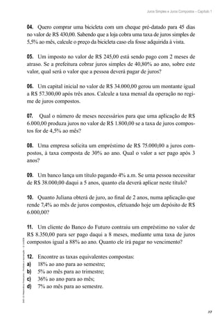 37
Juros Simples e Juros Compostos – Capítulo 1
EAD-15-MatemáticaFinanceira–Proibidaareprodução–©UniSEB
04.	 Quero comprar uma bicicleta com um cheque pré-datado para 45 dias
no valor de R$ 430,00. Sabendo que a loja cobra uma taxa de juros simples de
5,5% ao mês, calcule o preço da bicicleta caso ela fosse adquirida à vista.
05.	 Um imposto no valor de R$ 245,00 está sendo pago com 2 meses de
atraso. Se a prefeitura cobrar juros simples de 40,80% ao ano, sobre este
valor, qual será o valor que a pessoa deverá pagar de juros?
06.	 Um capital inicial no valor de R$ 34.000,00 gerou um montante igual
a R$ 57.300,00 após três anos. Calcule a taxa mensal da operação no regi-
me de juros compostos.
07.	 Qual o número de meses necessários para que uma aplicação de R$
6.000,00 produza juros no valor de R$ 1.800,00 se a taxa de juros compos-
tos for de 4,5% ao mês?
08.	 Uma empresa solicita um empréstimo de R$ 75.000,00 a juros com-
postos, à taxa composta de 30% ao ano. Qual o valor a ser pago após 3
anos?
09.	 Um banco lança um título pagando 4% a.m. Se uma pessoa necessitar
de R$ 38.000,00 daqui a 5 anos, quanto ela deverá aplicar neste título?
10.	 Quanto Juliana obterá de juro, ao final de 2 anos, numa aplicação que
rende 7,4% ao mês de juros compostos, efetuando hoje um depósito de R$
6.000,00?
11.	 Um cliente do Banco do Futuro contraiu um empréstimo no valor de
R$ 8.350,00 para ser pago daqui a 8 meses, mediante uma taxa de juros
compostos igual a 88% ao ano. Quanto ele irá pagar no vencimento?
12.	 Encontre as taxas equivalentes compostas:
a)	 18% ao ano para ao semestre;
b)	 5% ao mês para ao trimestre;
c)	 36% ao ano para ao mês;
d)	 7% ao mês para ao semestre.
 