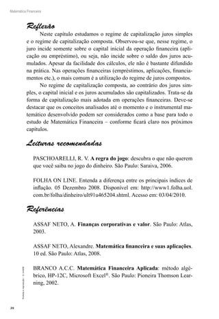 38
Matemática Financeira
Proibidaareprodução–©UniSEB
Reflexão
Neste capítulo estudamos o regime de capitalização juros simples
e o regime de capitalização composta. Observou-se que, nesse regime, o
juro incide somente sobre o capital inicial da operação financeira (apli-
cação ou empréstimo), ou seja, não incide sobre o saldo dos juros acu-
mulados. Apesar da facilidade dos cálculos, ele não é bastante difundido
na prática. Nas operações financeiras (empréstimos, aplicações, financia-
mentos etc.), o mais comum é a utilização do regime de juros compostos.
No regime de capitalização composta, ao contrário dos juros sim-
ples, o capital inicial e os juros acumulados são capitalizados. Trata-se da
forma de capitalização mais adotada em operações financeiras. Deve-se
destacar que os conceitos analisados até o momento e o instrumental ma-
temático desenvolvido podem ser considerados como a base para todo o
estudo de Matemática Financeira – conforme ficará claro nos próximos
capítulos.
Leituras recomendadas
PASCHOARELLI, R. V. A regra do jogo: descubra o que não querem
que você saiba no jogo do dinheiro. São Paulo: Saraiva, 2006.
FOLHA ON LINE. Entenda a diferença entre os principais índices de
inflação. 05 Dezembro 2008. Disponível em: http://www1.folha.uol.
com.br/folha/dinheiro/ult91u465204.shtml. Acesso em: 03/04/2010.
Referências
ASSAF NETO, A. Finanças corporativas e valor. São Paulo: Atlas,
2003.
ASSAF NETO, Alexandre. Matemática financeira e suas aplicações.
10 ed. São Paulo: Atlas, 2008.
BRANCO A.C.C. Matemática Financeira Aplicada: método algé-
brico, HP-12C, Microsoft Excel®. São Paulo: Pioneira Thomson Lear-
ning, 2002.
 