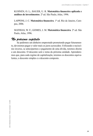 39
Juros Simples e Juros Compostos – Capítulo 1
EAD-15-MatemáticaFinanceira–Proibidaareprodução–©UniSEB
KUHNEN, O. L.; BAUER, U. R. Matemática financeira aplicada e
análises de investimentos. 2ª ed. São Paulo, Atlas, 1996.
LAPPONI, J. C. Matemática financeira. 1ª ed. Rio de Janeiro, Cam-
pus, 2006.
MATHIAS, W. F.; GOMES, J. M. Matemática financeira. 2ª ed. São
Paulo, Atlas, 1996.
No próximo capítulo
Se pedirmos um dinheiro emprestado prometendo pagar futuramen-
te, deveremos pagar o valor mais os juros acrescidos. Utilizando o raciocí-
nio inverso, se anteciparmos o pagamento de uma dívida, teremos direito
a um desconto. O desconto será o tema da próxima unidade. Aprendere-
mos que, para cada regime de capitalização, teremos os descontos equiva-
lentes, o desconto simples e o desconto composto.
 