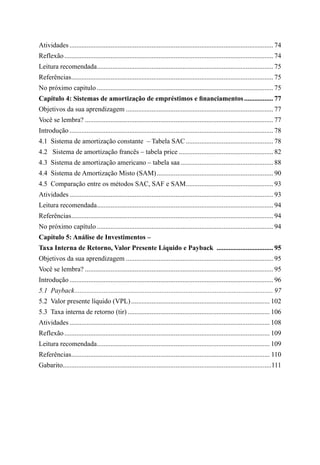 Atividades........................................................................................................................ 74
Reflexão........................................................................................................................... 74
Leitura recomendada........................................................................................................ 75
Referências....................................................................................................................... 75
No próximo capitulo........................................................................................................ 75
Capítulo 4: Sistemas de amortização de empréstimos e financiamentos.................. 77
Objetivos da sua aprendizagem....................................................................................... 77
Você se lembra?............................................................................................................... 77
Introdução........................................................................................................................ 78
4.1  Sistema de amortização constante – Tabela SAC.................................................... 78
4.2  Sistema de amortização francês – tabela price........................................................ 82
4.3  Sistema de amortização americano – tabela saa....................................................... 88
4.4  Sistema de Amortização Misto (SAM)..................................................................... 90
4.5  Comparação entre os métodos SAC, SAF e SAM.................................................... 93
Atividades........................................................................................................................ 93
Leitura recomendada........................................................................................................ 94
Referências....................................................................................................................... 94
No próximo capítulo........................................................................................................ 94
Capítulo 5: Análise de Investimentos –
Taxa Interna de Retorno, Valor Presente Líquido e Payback .................................. 95
Objetivos da sua aprendizagem....................................................................................... 95
Você se lembra?............................................................................................................... 95
Introdução........................................................................................................................ 96
5.1  Payback..................................................................................................................... 97
5.2  Valor presente líquido (VPL).................................................................................. 102
5.3  Taxa interna de retorno (tir).................................................................................... 106
Atividades...................................................................................................................... 108
Reflexão......................................................................................................................... 109
Leitura recomendada...................................................................................................... 109
Referências..................................................................................................................... 110
Gabarito...........................................................................................................................111
 