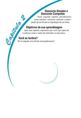 Capítulo2
Desconto Simples e
Desconto Composto
Neste segundo capítulo aprenderemos
como calcular o desconto referente a anteci-
pação de um dívida ou liquidação de um título.
Objetivos da sua aprendizagem
Após este capítulo, esperamos que você seja capaz de:
• conhecer como e onde são utilizados os descontos.
Você se lembra?
De ter pagado uma dívida antecipadamente?
 