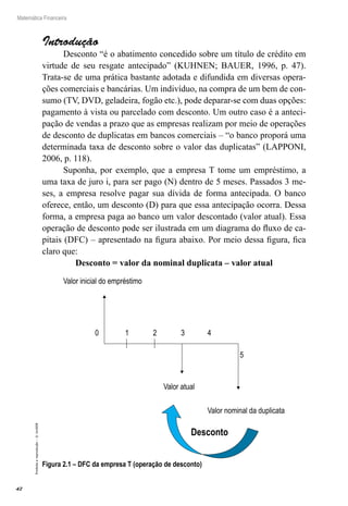 42
Matemática Financeira
Proibidaareprodução–©UniSEB
Introdução
Desconto “é o abatimento concedido sobre um título de crédito em
virtude de seu resgate antecipado” (KUHNEN; BAUER, 1996, p. 47).
Trata-se de uma prática bastante adotada e difundida em diversas opera-
ções comerciais e bancárias. Um indivíduo, na compra de um bem de con-
sumo (TV, DVD, geladeira, fogão etc.), pode deparar-se com duas opções:
pagamento à vista ou parcelado com desconto. Um outro caso é a anteci-
pação de vendas a prazo que as empresas realizam por meio de operações
de desconto de duplicatas em bancos comerciais – “o banco proporá uma
determinada taxa de desconto sobre o valor das duplicatas” (LAPPONI,
2006, p. 118).
Suponha, por exemplo, que a empresa T tome um empréstimo, a
uma taxa de juro i, para ser pago (N) dentro de 5 meses. Passados 3 me-
ses, a empresa resolve pagar sua dívida de forma antecipada. O banco
oferece, então, um desconto (D) para que essa antecipação ocorra. Dessa
forma, a empresa paga ao banco um valor descontado (valor atual). Essa
operação de desconto pode ser ilustrada em um diagrama do fluxo de ca-
pitais (DFC) – apresentado na figura abaixo. Por meio dessa figura, fica
claro que:
Desconto = valor da nominal duplicata – valor atual
Valor inicial do empréstimo
Valor atual
0 1 2 3 4
5
Valor nominal da duplicata
Desconto
Figura 2.1 – DFC da empresa T (operação de desconto)
 