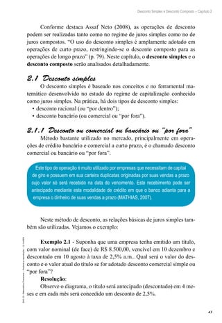 43
Desconto Simples e Desconto Composto – Capítulo 2
EAD-15-MatemáticaFinanceira–Proibidaareprodução–©UniSEB
Conforme destaca Assaf Neto (2008), as operações de desconto
podem ser realizadas tanto como no regime de juros simples como no de
juros compostos. “O uso do desconto simples é amplamente adotado em
operações de curto prazo, restringindo-se o desconto composto para as
operações de longo prazo” (p. 79). Neste capítulo, o desconto simples e o
desconto composto serão analisados detalhadamente.
2.1  Desconto simples
O desconto simples é baseado nos conceitos e no ferramental ma-
temático desenvolvido no estudo do regime de capitalização conhecido
como juros simples. Na prática, há dois tipos de desconto simples:
•	desconto racional (ou “por dentro”);
•	desconto bancário (ou comercial ou “por fora”).
2.1.1  Desconto ou comercial ou bancário ou “por fora”
Método bastante utilizado no mercado, principalmente em opera-
ções de crédito bancário e comercial a curto prazo, é o chamado desconto
comercial ou bancário ou “por fora”.
Este tipo de operação é muito utilizado por empresas que necessitam de capital
de giro e possuem em sua carteira duplicatas originadas por suas vendas a prazo
cujo valor só será recebido na data do vencimento. Este recebimento pode ser
antecipado mediante esta modalidade de crédito em que o banco adianta para a
empresa o dinheiro de suas vendas a prazo (MATHIAS, 2007).
Neste método de desconto, as relações básicas de juros simples tam-
bém são utilizadas. Vejamos o exemplo:
Exemplo 2.1 - Suponha que uma empresa tenha emitido um título,
com valor nominal (de face) de R$ 8.500,00, vencível em 10 dezembro e
descontado em 10 agosto à taxa de 2,5% a.m.. Qual será o valor do des-
conto e o valor atual do título se for adotado desconto comercial simple ou
“por fora”?
Resolução:
Observe o diagrama, o título será antecipado (descontado) em 4 me-
ses e em cada mês será concedido um desconto de 2,5%.
 
