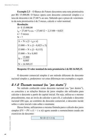 46
Matemática Financeira
Proibidaareprodução–©UniSEB
Exemplo 2.3 – O Banco do Futuro descontou uma nota promissória
por R$ 15.000,00. O banco opera com desconto comercial simples e a
taxa de desconto é de 27,60 % ao ano. Sabendo que o prazo de vencimen-
to da nota promissória é de 5 meses, calcule o valor nominal.
Resolução:
A= $ 15.000,00
iD = 27,60 % a.a. = 27,60/12 = 2,3/100 = 0,023
n = 5 meses
N = ?
A N x i x n
N x x
N x
N
D= −( )
= −( )
= −( )
=
1
15 000 1 0 023 5
15 000 1 0 115
15 000
. ,
. ,
. xx
N
N
0 885
15 000
0 885
16 949 15
,
.
,
. ,
=
=
Resposta: O valor nominal da nota promissória é de R$ 16.945,15.
O desconto comercial simples é um método diferente do desconto
racional simples e, poderemos ver estas diferenças nos exemplos a seguir.
2.1.2  Desconto racional (ou “por dentro”)
No método conhecido como desconto racional (ou “por dentro”),
os conceitos e as relações básicas de juros simples são utilizados para
calcular o desconto a partir do capital inicial. Ou seja, utiliza-se o mesmo
procedimento, mas ao invés de calcular o juro (J), é calculado o desconto
racional (Dr) que, ao contrário do desconto comercial, o desconto incide
sobre o valor inicial e não sobre o montante.
Dessa forma, utilizaremos a mesma fórmula para o cálculo dos juros
simples (FV = PV x (1 + i x n)) agora usando a nomenclatura usada em
exercícios de desconto:
N = A × (1 + i × n)
 