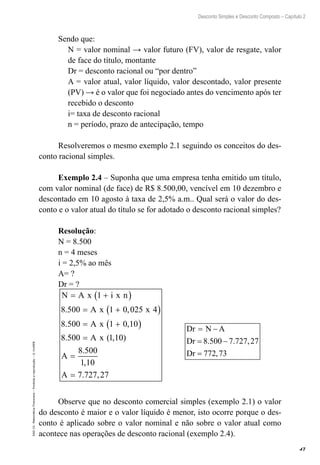 47
Desconto Simples e Desconto Composto – Capítulo 2
EAD-15-MatemáticaFinanceira–Proibidaareprodução–©UniSEB
Sendo que:
N = valor nominal → valor futuro (FV), valor de resgate, valor
de face do título, montante
Dr = desconto racional ou “por dentro”
A = valor atual, valor líquido, valor descontado, valor presente
(PV) → é o valor que foi negociado antes do vencimento após ter
recebido o desconto
i= taxa de desconto racional
n = período, prazo de antecipação, tempo
Resolveremos o mesmo exemplo 2.1 seguindo os conceitos do des-
conto racional simples.
Exemplo 2.4 – Suponha que uma empresa tenha emitido um título,
com valor nominal (de face) de R$ 8.500,00, vencível em 10 dezembro e
descontado em 10 agosto à taxa de 2,5% a.m.. Qual será o valor do des-
conto e o valor atual do título se for adotado o desconto racional simples?
Resolução:
N = 8.500
n = 4 meses
i = 2,5% ao mês
A= ?
Dr = ?
N A x i x n
A x x
A x
A x
= +( )
= +( )
= +( )
=
1
8 500 1 0 025 4
8 500 1 0 10
8 500 1 1
. ,
. ,
. ( , 00
8 500
1 10
7 727 27
)
.
,
. ,
A
A
=
=
Dr N A
Dr
Dr
= −
= −
=
8 500 7 727 27
772 73
. . ,
,
Observe que no desconto comercial simples (exemplo 2.1) o valor
do desconto é maior e o valor líquido é menor, isto ocorre porque o des-
conto é aplicado sobre o valor nominal e não sobre o valor atual como
acontece nas operações de desconto racional (exemplo 2.4).
 