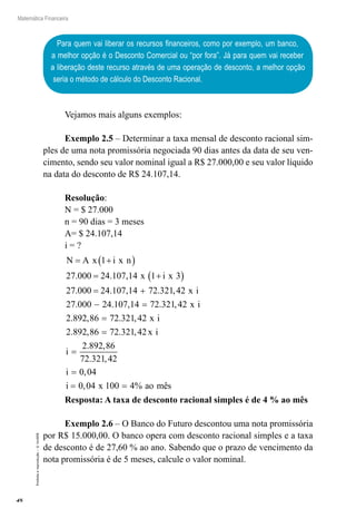 48
Matemática Financeira
Proibidaareprodução–©UniSEB
Para quem vai liberar os recursos financeiros, como por exemplo, um banco,
a melhor opção é o Desconto Comercial ou “por fora”. Já para quem vai receber
a liberação deste recurso através de uma operação de desconto, a melhor opção
seria o método de cálculo do Desconto Racional.
Vejamos mais alguns exemplos:
Exemplo 2.5 – Determinar a taxa mensal de desconto racional sim-
ples de uma nota promissória negociada 90 dias antes da data de seu ven-
cimento, sendo seu valor nominal igual a R$ 27.000,00 e seu valor líquido
na data do desconto de R$ 24.107,14.
Resolução:
N = $ 27.000
n = 90 dias = 3 meses
A= $ 24.107,14
i = ?
N A x i x n
x i x
= +( )
= +( )
= +
1
27 000 24 107 14 1 3
27 000 24 107 14 72 321
. . ,
. . , . ,,
. . , . ,
. , . ,
.
42
27 000 24 107 14 72 321 42
2 892 86 72 321 42
2 89
x i
x i
x i
− =
=
22 86 72 321 42
2 892 86
72 321 42
0 04
0 04 100 4
, . ,
. ,
. ,
,
, %
=
=
=
= =
x i
i
i
i x ao mêês
Resposta: A taxa de desconto racional simples é de 4 % ao mês
Exemplo 2.6 – O Banco do Futuro descontou uma nota promissória
por R$ 15.000,00. O banco opera com desconto racional simples e a taxa
de desconto é de 27,60 % ao ano. Sabendo que o prazo de vencimento da
nota promissória é de 5 meses, calcule o valor nominal.
 