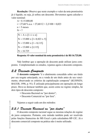 49
Desconto Simples e Desconto Composto – Capítulo 2
EAD-15-MatemáticaFinanceira–Proibidaareprodução–©UniSEB
Resolução: Observe que neste exemplo o valor da nota promissória
já é liquido, ou seja, já sofreu um desconto. Deveremos agora calcular o
valor nominal:
A = $ 15.000,00
i = 27,60 % a.a. = 27,60/12 = 2,3/100 = 0,023
n = 5 meses
N = ?
N A x i x n
N x x
N x
N x
= +( )
= +( )
= +( )
=
1
15 000 1 0 023 5
15 000 1 0 115
15 000
. ,
. ,
. 11 115
16 725
,
.
( )
=N
Resposta: O valor nominal da nota promissória é de R$ 16.725,00.
Vale lembrar que a operação de desconto pode utilizar juros com-
postos. Complementado os estudos, vejamos agora o desconto composto.
2.2  Desconto Composto
O desconto composto “é o abatimento concedido sobre um título
por seu resgate antecipado, ou a venda de um título antes de seu venci-
mento, observando os critérios da capitalização composta” (KUHNEN;
BAUER, 1996, p. 91). É utilizado principalmente em operações de longo
prazo. Deve-se destacar também que, assim como no regime simples, há
dois tipos de desconto composto:
•	Desconto Racional ou “por dentro”;
•	Desconto Comercial ou “por fora”.
Vejamos a seguir cada um dos métodos:
2.2.1  Desconto Racional ou “por dentro”
O desconto composto racional segue as mesmas relações do regime
de juros compostos. Portanto, este método também pode ser resolvido
pelas funções financeiras do MS Excel e pela calculadora HP-12C. Já o
desconto comercial composto na prática não é muito utilizado.
 