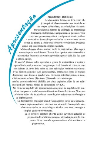 Apresentaç
ão Prezados(as) alunos(as)
A Matemática Financeira tem como ob-
jetivo principal o estudo do valor do dinheiro
no tempo. Além disso, esta disciplina visa mos-
trar ao aluno as formas de utilização da matemática
financeira em transações empresariais e pessoais. Toda
empresa e pessoa necessitará, em algum momento, utilizar
a matemática financeira para calcular taxas e valores no de-
correr do tempo e tomar suas decisões econômicas. Podemos
então, usá-la de maneira simples e correta.
Muitos alunos e alunas sentem medo da matemática. Mas, aqui a
sensação pode ser diferente. Temos duas opções: ou vamos odiar a
matemática financeira ou vamos aprender a gostar dela. Eu fico com
a última opção.
E vocês? Vamos todos aprender a gosta da matemática e assim o
aprendizado será prazeroso. Imagina que você descobrirá como os ban-
cos cobram os juros. Irão saber se suas aplicações realmente são lucra-
tivas economicamente. Aos comerciantes, entenderão como os bancos
descontam seus títulos a receber etc. De forma interdisciplinar, a mate-
mática calcula valores ($) e taxas (%) no decorrer do tempo.
Assim, este material está dividido em cinco capítulos, além de um apên-
dice com um manual básico da calculadora HP-12C.
No primeiro capítulo são apresentados os regimes de capitalização sim-
ples e composta e também suas utilizações e forma de cálculo. Neste ca-
pítulo também são abordadas as taxas de juros referentes a cada regime
de capitalização.
Se demorarmos em pagar uma dívida pagamos juros, já se antecipa-
mos o pagamento temos direito a um desconto. No capítulo dois
são apresentadas as metodologias de desconto tanto no regime
simples quanto no composto.
Já o terceiro capítulo aborda como devemos calcular as
prestações de um financiamento, além dos planos de pou-
pança. Neste caso são apresentadas as série uniforme de
pagamentos.
 
