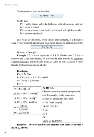 50
Matemática Financeira
Proibidaareprodução–©UniSEB
Vamos começar com as fórmulas:
FV = PV x (1 + i)n
Sendo que:
FV = valor futuro, valor da duplicata, valor de resgate, valor de
face, valor nominal;
PV = valor presente, valor líquido, valor atual, valor já descontado;
Dr = desconto racional.
Já o valor do desconto, como vimos anteriormente, é a diferença
entre o valor nominal da duplicata e seu valor líquido na data do desconto:
Dr = Fv – PV
Observe o Exemplo:
Exemplo 2.7 – Uma duplicata de R$ 24.500,00, com 75 dias a
decorrer até o seu vencimento, foi descontada pelo método do desconto
composto racional em um banco à taxa de 3,5% ao mês. Calcular o valor
líquido creditado na conta do cliente.
Resolução:
FV= $ 24.500
i= 3,5 % a.m. = 3,5/100 = 0,035
n= 75 dias = 2,5 meses
PV= ?
FV PV i
PV
PV
n
= × +( )
= × +( )
= ×( )
1
24 500 1 0 035
24 500 1 035
24 5
2 5
2 5
. ,
. ,
.
,
,
000 1 089810
24 500
1 089810
22 480 98
= ×
=
=
PV
PV
PV
,
.
,
. ,
Na HP-12C:
Observe que neste exercício o período
esta fracioonado então temos que
acionar os comandos STO EEX
F Fin p
,
aara limpar
CHS PV
n
i
PV
Visor
( )
⇒
24 500
2 5
3 5
22 480 98
.
,
,
. ,
Resposta – O valor líquido a ser creditado na conta do cliente é
de R$ 22.480,98.
 