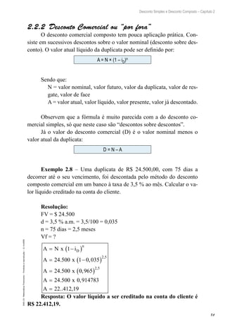 51
Desconto Simples e Desconto Composto – Capítulo 2
EAD-15-MatemáticaFinanceira–Proibidaareprodução–©UniSEB
2.2.2  Desconto Comercial ou “por fora”
O desconto comercial composto tem pouca aplicação prática. Con-
siste em sucessivos descontos sobre o valor nominal (desconto sobre des-
conto). O valor atual líquido da duplicata pode ser definido por:
A = N × (1 – iD)n
Sendo que:
N = valor nominal, valor futuro, valor da duplicata, valor de res-
gate, valor de face
A = valor atual, valor líquido, valor presente, valor já descontado.
Observem que a fórmula é muito parecida com a do desconto co-
mercial simples, só que neste caso são “descontos sobre descontos”.
Já o valor do desconto comercial (D) é o valor nominal menos o
valor atual da duplicata:
D = N – A
Exemplo 2.8 – Uma duplicata de R$ 24.500,00, com 75 dias a
decorrer até o seu vencimento, foi descontada pelo método do desconto
composto comercial em um banco à taxa de 3,5 % ao mês. Calcular o va-
lor líquido creditado na conta do cliente.
Resolução:
FV = $ 24.500
d = 3,5 % a.m. = 3,5/100 = 0,035
n = 75 dias = 2,5 meses
Vf = ?
A N x i
A x
A x
A
D
n
= −( )
= −( )
= ( )
=
1
24 500 1 0 035
24 500 0 965
24 50
2 5
2 5
. ,
. ,
.
,
,
00 0 914783
22 412 19
x
A
,
.. ,=
Resposta: O valor líquido a ser creditado na conta do cliente é
R$ 22.412,19.
 
