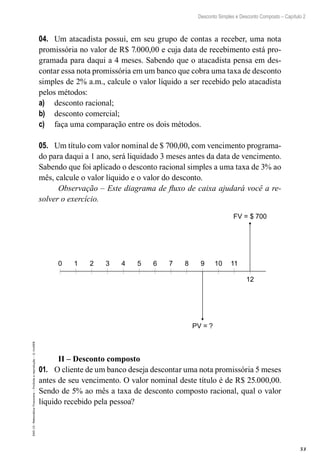 53
Desconto Simples e Desconto Composto – Capítulo 2
EAD-15-MatemáticaFinanceira–Proibidaareprodução–©UniSEB
04.	 Um atacadista possui, em seu grupo de contas a receber, uma nota
promissória no valor de R$ 7.000,00 e cuja data de recebimento está pro-
gramada para daqui a 4 meses. Sabendo que o atacadista pensa em des-
contar essa nota promissória em um banco que cobra uma taxa de desconto
simples de 2% a.m., calcule o valor líquido a ser recebido pelo atacadista
pelos métodos:
a)	 desconto racional;
b)	 desconto comercial;
c)	 faça uma comparação entre os dois métodos.
05.	 Um título com valor nominal de $ 700,00, com vencimento programa-
do para daqui a 1 ano, será liquidado 3 meses antes da data de vencimento.
Sabendo que foi aplicado o desconto racional simples a uma taxa de 3% ao
mês, calcule o valor líquido e o valor do desconto.
Observação – Este diagrama de fluxo de caixa ajudará você a re-
solver o exercício.
0 1 2 3 4 5 6 7 8 9 10 11
12
FV = $ 700
PV = ?
II – Desconto composto
01.	 O cliente de um banco deseja descontar uma nota promissória 5 meses
antes de seu vencimento. O valor nominal deste título é de R$ 25.000,00.
Sendo de 5% ao mês a taxa de desconto composto racional, qual o valor
líquido recebido pela pessoa?
 