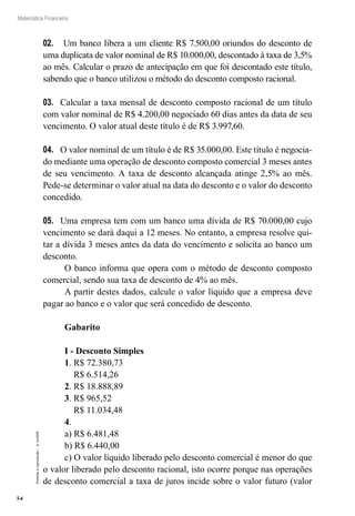 54
Matemática Financeira
Proibidaareprodução–©UniSEB
02.	 Um banco libera a um cliente R$ 7.500,00 oriundos do desconto de
uma duplicata de valor nominal de R$ 10.000,00, descontado à taxa de 3,5%
ao mês. Calcular o prazo de antecipação em que foi descontado este título,
sabendo que o banco utilizou o método do desconto composto racional.
03.	 Calcular a taxa mensal de desconto composto racional de um título
com valor nominal de R$ 4.200,00 negociado 60 dias antes da data de seu
vencimento. O valor atual deste título é de R$ 3.997,60.
04.	 O valor nominal de um título é de R$ 35.000,00. Este título é negocia-
do mediante uma operação de desconto composto comercial 3 meses antes
de seu vencimento. A taxa de desconto alcançada atinge 2,5% ao mês.
Pede-se determinar o valor atual na data do desconto e o valor do desconto
concedido.
05.	 Uma empresa tem com um banco uma dívida de R$ 70.000,00 cujo
vencimento se dará daqui a 12 meses. No entanto, a empresa resolve qui-
tar a dívida 3 meses antes da data do vencimento e solicita ao banco um
desconto.
O banco informa que opera com o método de desconto composto
comercial, sendo sua taxa de desconto de 4% ao mês.
A partir destes dados, calcule o valor líquido que a empresa deve
pagar ao banco e o valor que será concedido de desconto.
Gabarito
I - Desconto Simples
1. R$ 72.380,73
R$ 6.514,26
2. R$ 18.888,89
3. R$ 965,52
R$ 11.034,48
4.
a) R$ 6.481,48
b) R$ 6.440,00
c) O valor líquido liberado pelo desconto comercial é menor do que
o valor liberado pelo desconto racional, isto ocorre porque nas operações
de desconto comercial a taxa de juros incide sobre o valor futuro (valor
 