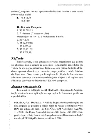 55
Desconto Simples e Desconto Composto – Capítulo 2
EAD-15-MatemáticaFinanceira–Proibidaareprodução–©UniSEB
nominal), enquanto que nas operações de desconto racional a taxa incide
sobre o valor inicial.
5. R$ 642,20
R$ 57,80
II - Desconto Composto
1. R$ 19.588,15
2. 7,14 meses ( 7 meses e 4 dias)
Observação: na HP-12C a resposta será 8 meses.
3. 2,5% a.m.
4. R$ 32.440,08
R$ 2.559,92
5. R$ 61.931,52
R$ 8.068,48
Reflexão
Neste capítulo, foram estudados os vários mecanismos que podem
ser utilizados para o cálculo de descontos – abatimentos concedidos em
virtude de seu resgate antecipado. Trata-se de uma prática bastante adota-
da em operações bancárias e comerciais, o que justifica o estudo detalha-
do desse tema. Observou-se que há regimes de cálculo de desconto que
adotam os conceitos e o instrumental dos juros simples e há regimes que
adotam os conceitos e o instrumental dos juros compostos.
Leitura recomendada
Leia o artigo publicado no XI SEMEAD – Simpósio de Adminis-
tração mostrando uma aplicação das operações de desconto a gestão do
capital de Giro:
PEREIRA, F.A.; SOUZA, Z. J. Análise da gestão do capital de giro em
uma empresa de pequena e médio porte da Região de Ribeirão Preto
(SP); um estudo de caso. In: SIMPÓSIO EM ADMINISTRAÇÃO.
11., 2008. São Paulo. Anais eletrônicos... São Paulo. USP, 2008. Dis-
ponível em: < http://www.ead.fea.usp.br/semead/11semead/resultado/
trabalhosPDF/184.pdf> Acesso em 06 abril 2010.
 