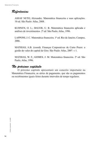 56
Matemática Financeira
Proibidaareprodução–©UniSEB
Referências
ASSAF NETO, Alexandre. Matemática financeira e suas aplicações.
10 ed. São Paulo: Atlas, 2008.
KUHNEN, O. L.; BAUER, U. R. Matemática financeira aplicada e
análises de investimentos. 2ª ed. São Paulo, Atlas, 1996.
LAPPONI, J. C. Matemática financeira. 1ª ed. Rio de Janeiro, Campus,
2006.
MATHIAS, A.B. (coord). Finanças Corporativas de Curto Prazo: a
gestão do valor do capital de Giro. São Paulo: Atlas, 2007. v 1.
MATHIAS, W. F.; GOMES, J. M. Matemática financeira. 2ª ed. São
Paulo, Atlas, 1996.
No próximo capítulo
O próximo capítulo apresentará um conceito importante na
Matemática Financeira, as séries de pagamento, que são os pagamentos
ou recebimentos iguais feitos durante intervalos de tempo regulares.
 