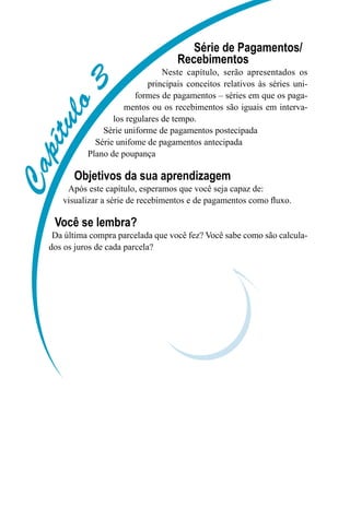 Capítulo3
Série de Pagamentos/
Recebimentos
Neste capítulo, serão apresentados os
principais conceitos relativos às séries uni-
formes de pagamentos – séries em que os paga-
mentos ou os recebimentos são iguais em interva-
los regulares de tempo.
Série uniforme de pagamentos postecipada
Série unifome de pagamentos antecipada
Plano de poupança
Objetivos da sua aprendizagem
Após este capítulo, esperamos que você seja capaz de:
visualizar a série de recebimentos e de pagamentos como fluxo.
Você se lembra?
Da última compra parcelada que você fez? Você sabe como são calcula-
dos os juros de cada parcela?
 