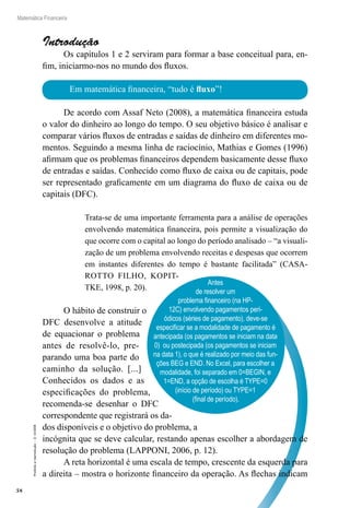 58
Matemática Financeira
Proibidaareprodução–©UniSEB
Introdução
Os capítulos 1 e 2 serviram para formar a base conceitual para, en-
fim, iniciarmo-nos no mundo dos fluxos.
Em matemática financeira, “tudo é fluxo”!
Antes
de resolver um
problema financeiro (na HP-
12C) envolvendo pagamentos peri-
ódicos (séries de pagamento), deve-se
especificar se a modalidade de pagamento é
antecipada (os pagamentos se iniciam na data
0) ou postecipada (os pagamentos se iniciam
na data 1), o que é realizado por meio das fun-
ções BEG e END. No Excel, para escolher a
modalidade, foi separado em 0=BEGIN, e
1=END, a opção de escolha é TYPE=0
(início de período) ou TYPE=1
(final de período).
De acordo com Assaf Neto (2008), a matemática financeira estuda
o valor do dinheiro ao longo do tempo. O seu objetivo básico é analisar e
comparar vários fluxos de entradas e saídas de dinheiro em diferentes mo-
mentos. Seguindo a mesma linha de raciocínio, Mathias e Gomes (1996)
afirmam que os problemas financeiros dependem basicamente desse fluxo
de entradas e saídas. Conhecido como fluxo de caixa ou de capitais, pode
ser representado graficamente em um diagrama do fluxo de caixa ou de
capitais (DFC).
Trata-se de uma importante ferramenta para a análise de operações
envolvendo matemática financeira, pois permite a visualização do
que ocorre com o capital ao longo do período analisado – “a visuali-
zação de um problema envolvendo receitas e despesas que ocorrem
em instantes diferentes do tempo é bastante facilitada” (CASA-
ROTTO FILHO, KOPIT-
TKE, 1998, p. 20).
O hábito de construir o
DFC desenvolve a atitude
de equacionar o problema
antes de resolvê-lo, pre-
parando uma boa parte do
caminho da solução. [...]
Conhecidos os dados e as
especificações do problema,
recomenda-se desenhar o DFC
correspondente que registrará os da-
dos disponíveis e o objetivo do problema, a
incógnita que se deve calcular, restando apenas escolher a abordagem de
resolução do problema (LAPPONI, 2006, p. 12).
A reta horizontal é uma escala de tempo, crescente da esquerda para
a direita – mostra o horizonte financeiro da operação. As flechas indicam
 