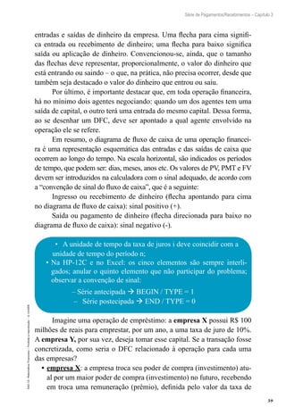 59
Série de Pagamentos/Recebimentos – Capítulo 3
EAD-15-MatemáticaFinanceira–Proibidaareprodução–©UniSEB
entradas e saídas de dinheiro da empresa. Uma flecha para cima signifi-
ca entrada ou recebimento de dinheiro; uma flecha para baixo significa
saída ou aplicação de dinheiro. Convencionou-se, ainda, que o tamanho
das flechas deve representar, proporcionalmente, o valor do dinheiro que
está entrando ou saindo – o que, na prática, não precisa ocorrer, desde que
também seja destacado o valor do dinheiro que entrou ou saiu.
Por último, é importante destacar que, em toda operação financeira,
há no mínimo dois agentes negociando: quando um dos agentes tem uma
saída de capital, o outro terá uma entrada do mesmo capital. Dessa forma,
ao se desenhar um DFC, deve ser apontado a qual agente envolvido na
operação ele se refere.
Em resumo, o diagrama de fluxo de caixa de uma operação financei-
ra é uma representação esquemática das entradas e das saídas de caixa que
ocorrem ao longo do tempo. Na escala horizontal, são indicados os períodos
de tempo, que podem ser: dias, meses, anos etc. Os valores de PV, PMT e FV
devem ser introduzidos na calculadora com o sinal adequado, de acordo com
a “convenção de sinal do fluxo de caixa”, que é a seguinte:
Ingresso ou recebimento de dinheiro (flecha apontando para cima
no diagrama de fluxo de caixa): sinal positivo (+).
Saída ou pagamento de dinheiro (flecha direcionada para baixo no
diagrama de fluxo de caixa): sinal negativo (-).
•	 A unidade de tempo da taxa de juros i deve coincidir com a
unidade de tempo do período n;
•	Na HP-12C e no Excel: os cinco elementos são sempre interli-
gados; anular o quinto elemento que não participar do problema;
observar a convenção de sinal:
–– Série antecipada  BEGIN / TYPE = 1
–– Série postecipada  END / TYPE = 0
Imagine uma operação de empréstimo: a empresa X possui R$ 100
milhões de reais para emprestar, por um ano, a uma taxa de juro de 10%.
A empresa Y, por sua vez, deseja tomar esse capital. Se a transação fosse
concretizada, como seria o DFC relacionado à operação para cada uma
das empresas?
•	empresa X: a empresa troca seu poder de compra (investimento) atu-
al por um maior poder de compra (investimento) no futuro, recebendo
em troca uma remuneração (prêmio), definida pelo valor da taxa de
 