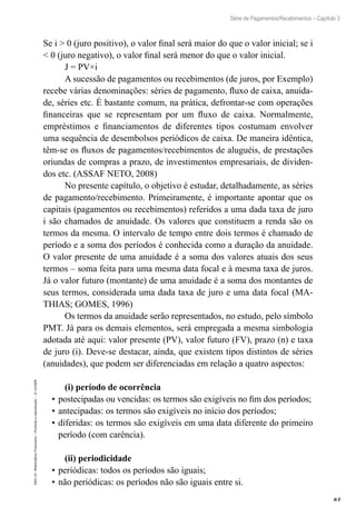 63
Série de Pagamentos/Recebimentos – Capítulo 3
EAD-15-MatemáticaFinanceira–Proibidaareprodução–©UniSEB
Se i > 0 (juro positivo), o valor final será maior do que o valor inicial; se i
< 0 (juro negativo), o valor final será menor do que o valor inicial.
J = PV×i
A sucessão de pagamentos ou recebimentos (de juros, por Exemplo)
recebe várias denominações: séries de pagamento, fluxo de caixa, anuida-
de, séries etc. É bastante comum, na prática, defrontar-se com operações
financeiras que se representam por um fluxo de caixa. Normalmente,
empréstimos e financiamentos de diferentes tipos costumam envolver
uma sequência de desembolsos periódicos de caixa. De maneira idêntica,
têm-se os fluxos de pagamentos/recebimentos de aluguéis, de prestações
oriundas de compras a prazo, de investimentos empresariais, de dividen-
dos etc. (ASSAF NETO, 2008)
No presente capítulo, o objetivo é estudar, detalhadamente, as séries
de pagamento/recebimento. Primeiramente, é importante apontar que os
capitais (pagamentos ou recebimentos) referidos a uma dada taxa de juro
i são chamados de anuidade. Os valores que constituem a renda são os
termos da mesma. O intervalo de tempo entre dois termos é chamado de
período e a soma dos períodos é conhecida como a duração da anuidade.
O valor presente de uma anuidade é a soma dos valores atuais dos seus
termos – soma feita para uma mesma data focal e à mesma taxa de juros.
Já o valor futuro (montante) de uma anuidade é a soma dos montantes de
seus termos, considerada uma dada taxa de juro e uma data focal (MA-
THIAS; GOMES, 1996)
Os termos da anuidade serão representados, no estudo, pelo símbolo
PMT. Já para os demais elementos, será empregada a mesma simbologia
adotada até aqui: valor presente (PV), valor futuro (FV), prazo (n) e taxa
de juro (i). Deve-se destacar, ainda, que existem tipos distintos de séries
(anuidades), que podem ser diferenciadas em relação a quatro aspectos:
(i) período de ocorrência
•	postecipadas ou vencidas: os termos são exigíveis no fim dos períodos;
•	antecipadas: os termos são exigíveis no início dos períodos;
•	diferidas: os termos são exigíveis em uma data diferente do primeiro
período (com carência).
(ii) periodicidade
•	periódicas: todos os períodos são iguais;
•	não periódicas: os períodos não são iguais entre si.
 