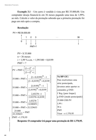 66
Matemática Financeira
Proibidaareprodução–©UniSEB
Exemplo 3.1 – Um carro é vendido à vista por R$ 35.000,00. Um
comprador deseja financiá-lo em 36 meses pagando uma taxa de 1,99%
ao mês. Calcule o valor da prestação sabendo que a primeira prestação foi
paga um mês após a compra.
Resolução:
1 2 3 36
0
PV = R$ 35.000,00
PMT=?
PV= $ 35.000
n = 36 meses
i = 1,99 % a.m. = 1,99/100 = 0,0199
PMT = ?
PV PMT
i
i i
PMT
n
n
= ×
+( ) −
+( ) ×








= ×
+( ) −
+
1 1
1
35 000
1 0 0199 1
1
36
.
,
00 0199 0 0199
35 000
1 0199 1
1 0199
36
36
3
, ,
.
,
,
( ) ×








= ×
( ) −
( )
PMT 66
0 0199
35 000
2 03270 1
2 03270 0 0199
3
×








= ×
−
×






,
.
,
, ,
PMT
55 000
1 03270
0 040451
35 000 25 529653
25 000
.
,
,
. ,
.
= ×






= ×
PMT
PMT
225 529653
1 370 95
,
. ,
=
=
PMT
PMT
Na HP-12C:
Para resolvermos uma
série postecipada
devemos
,
aantes apertar os
comandos g END
f Reg para limpar
g END
:
( )
mmodo postecipado
CHS PV
i
n
PMT
Visor
( )
⇒
35 000
1 99
36
1 370
.
,
. ,995
Resposta: O comprador irá pagar uma prestação de R$ 1.370,95.
 