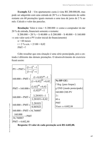 67
Série de Pagamentos/Recebimentos – Capítulo 3
EAD-15-MatemáticaFinanceira–Proibidaareprodução–©UniSEB
Exemplo 3.2 – Um apartamento custa à vista R$ 200.000,00, mas
pode ser adquirido com uma entrada de 20 % e o financiamento do saldo
restante em 60 prestações iguais mensais a uma taxa de juros de 2 % ao
mês. Calcule o valor das parcelas.
Resolução: Valor à vista = $ 200.000 ⇒ como o comprador irá dar
20 % de entrada, financiará somente o restante:
$ 200.000 × 20 % = $ 40.000 ⇒ $ 200.000 – $ 40.000 = $ 160.000
⇒ este valor será o PV (valor inicial do financiamento)
n = 60 meses
i = 2 % a.m. = 2/100 = 0,02
PMT =?
Cabe ressaltar que esta situação é uma série postecipada, pois a en-
trada é diferente das demais prestações. O desenvolvimento do exercício
ficará assim:
PV PMT
i
i i
PMT
n
n
= ×
+( ) −
+( ) ×








= ×
+ −
+
1 1
1
160 000
1 0 02 1
1 0
60
.
( , )
,, ,
.
, ,
( , )
02 0 02
160 000
1 02 0 02
1 02 1
60
60
60
( ) ×








= ×
( ) ×
−


PMT 





= ×
−
×






=
160 000
3 281031 1
3 281031 0 02
160 000
.
,
, ,
.
PMT
PMTT
PMT
×






= ×
2 281031
0 065621
160 000 34 760887
160 000
34 76
,
,
. ,
.
, 00887
4 602 88
=
=
PMT
PMT . ,
Na HP-12C:
f Reg para limpar
g END modo postecipado
( )
( )
160 0. 000
2
60
4 602 88
CHS PV
i
n
PMT
Visor ⇒ . ,
Resposta: O valor de cada prestação será R$ 4.602,88.
 