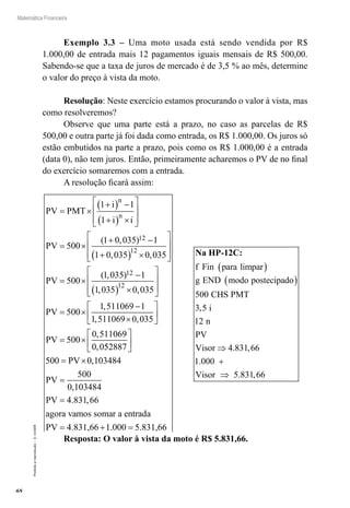68
Matemática Financeira
Proibidaareprodução–©UniSEB
Exemplo 3.3 – Uma moto usada está sendo vendida por R$
1.000,00 de entrada mais 12 pagamentos iguais mensais de R$ 500,00.
Sabendo-se que a taxa de juros de mercado é de 3,5 % ao mês, determine
o valor do preço à vista da moto.
Resolução: Neste exercício estamos procurando o valor à vista, mas
como resolveremos?
Observe que uma parte está a prazo, no caso as parcelas de R$
500,00 e outra parte já foi dada como entrada, os R$ 1.000,00. Os juros só
estão embutidos na parte a prazo, pois como os R$ 1.000,00 é a entrada
(data 0), não tem juros. Então, primeiramente acharemos o PV de no final
do exercício somaremos com a entrada.
A resolução ficará assim:
PV PMT
i
i i
PV
n
n
= ×
+( ) −
+( ) ×








= ×
+ −
+
1 1
1
500
1 0 035 1
1 0 035
12( , )
,(( ) ×








= ×
−
( ) ×






12
12
12
0 035
500
1 035 1
1 035 0 035
,
( , )
, ,
PV 

= ×
−
×






= ×
PV
PV
500
1 511069 1
1 511069 0 035
500
0 511069
0 0
,
, ,
,
, 552887
500 0 103484
500
0 103484
4 831 66






= ×
=
=
PV
PV
PV
,
,
. ,
agora vvamos somar a entrada
PV 4.831,66 1.000 5.831,66= + =
Na HP-12C:
f Fin para limpar
g END modo postecipado
C
( )
( )
500 HHS PMT
i
n
PV
Visor
Visor
3 5
12
4 831 66
1 000
5 831 66
,
. ,
.
. ,
⇒
+
⇒
Resposta: O valor à vista da moto é R$ 5.831,66.
 