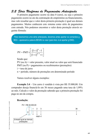 69
Série de Pagamentos/Recebimentos – Capítulo 3
EAD-15-MatemáticaFinanceira–Proibidaareprodução–©UniSEB
3.2  Série Uniforme de Pagamentos Antecipada
O primeiro pagamento ocorre na data 0 (zero), ou seja o primeiro
pagamento ocorre no ato da contratação do empréstimo ou financiamento,
mas vale ressaltar que o valor desta primeira prestação é igual aos demais
pagamentos. Muitos conhecem este sistema como série de pagamentos
com entrada. Nós podemos encontrar o valor desta prestação através se-
guinte fórmula:
Para resolvermos uma série antecipada, devemos antes apertar os comandos g
BEG – aparecerá a palavra BEGIN no visor (para tirar, é só apertar g END).
PV PMT
i
i i
n
n
= ×
+( ) −
+( ) ×







−
1 1
1
1
Sendo que:
PV (ou A) = valor presente, valor atual ou valor que será financiado
PMT (ou P) = pagamentos ou recebimentos (prestações)
i = taxa de juros
n = período, número de prestações em determinado período
Vamos resolver alguns exemplos:
Exemplo 3.4 – Um carro é vendido à vista por R$ 35.000,00. Um
comprador deseja financiá-lo em 36 meses pagando uma taxa de 1,99%
ao mês. Calcule o valor da prestação sabendo que a primeira prestação foi
paga no ato da compra.
Resolução:
1 2 3 36
0
PV = R$ 35.000,00
PMT=?
Entrada igual as demais
prestações
 