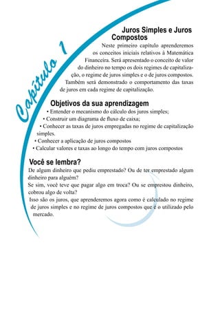 CCCCCCCCCC
Juros Simples e Juros
Compostos
Neste primeiro capítulo aprenderemos
os conceitos iniciais relativos à Matemática
Financeira. Será apresentado o conceito de valor
do dinheiro no tempo os dois regimes de capitaliza-
ção, o regime de juros simples e o de juros compostos.
Também será demonstrado o comportamento das taxas
de juros em cada regime de capitalização.
Objetivos da sua aprendizagem
• Entender o mecanismo do cálculo dos juros simples;
• Construir um diagrama de fluxo de caixa;
• Conhecer as taxas de juros empregadas no regime de capitalização
simples.
• Conhecer a aplicação de juros compostos
• Calcular valores e taxas ao longo do tempo com juros compostos
Você se lembra?
De algum dinheiro que pediu emprestado? Ou de ter emprestado algum
dinheiro para alguém?
Se sim, você teve que pagar algo em troca? Ou se emprestou dinheiro,
cobrou algo de volta?
Isso são os juros, que aprenderemos agora como é calculado no regime
de juros simples e no regime de juros compostos que é o utilizado pelo
mercado.
 