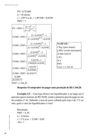 70
Matemática Financeira
Proibidaareprodução–©UniSEB
PV= $ 35.000
n = 36 meses
i = 1,99 % a.m. = 1,99/100 = 0,0199
PMT = ?
PV PMT
i
i i
PMT
n
n
= ×
+( ) −
+( ) ×








= ×
+( ) −
−
1 1
1
35 000
1 0 0199 1
1
36
.
,
11 0 0199 0 0199
35 000
1 0 0199 1
1 0
36 1
36
+( ) ×








= ×
+( ) −
+
−
, ,
.
,
PMT
,, ,
.
,
,
0199 0 0199
35 000
1 0199 1
1 0199
35
36
35
( ) ×








= ×
( ) −
( )
PMT
××








= ×
−
×






0 0199
35 000
2 03270 1
1 993039 0 0199
3
,
.
,
, ,
PMT
55 000
1 03270
0 039661
35 000 26 038173
35 000
.
,
,
. ,
.
= ×






= ×
PMT
PMT
226 038173
1 344 20
,
. ,PMT =
Na HP-12C:
f Reg para limpar
g BEG modo antecipado
( )
( )
35 000. CHS PV
i
n
PMT
Visor
1 99
36
1 344 20
,
. ,⇒
Resposta: O comprador irá pagar uma prestação de R$ 1.344,20.
Exemplo 3.5 – Uma loja oferece um liquidificador a ser pago em 4
parcelas iguais mensais de R$ 30,00, sendo a primeira parcela paga no ato
da compra (1+4). Sabendo a taxa de juros cobrada pela loja é de 3 % ao
mês, qual o valor do liquidificador a vista?
Resolução:
PMT = $ 30
n = 4 meses
i = 3 % a.m. = 3/100 = 0,03
PV= ?
 