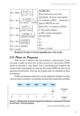 71
Série de Pagamentos/Recebimentos – Capítulo 3
EAD-15-MatemáticaFinanceira–Proibidaareprodução–©UniSEB
PV PMT
i
i i
PV
n
n
= ×
+( ) −
+( ) ×








= ×
+( ) −
+( )
−
1 1
1
30
1 0 03 1
1 0 03
1
4
,
,
44 1
4
3
0 03
30
1 03 1
1 03 0 03
30
−
×








= ×
( )−
( ) ×








= ×
,
,
, ,
PV
PV
11 125509 9
1 092727 0 03
30
0 125509
0 032782
,
, ,
,
,
−
×






= ×





PV
PPV
PV
= ×
=
30 3 3828595
114 86
,
,
Na HP-12C:
Para resolvermos uma série
antecipada devemos a, nntes apertar
os comandos g BEG aparecerá a
palavra BEGINN no visor
para tirar é só apertar g END
f g para li
, :
Re
( )
mmpar
g BEG modo antecipado
CHS PMT
i
n
PV
Visor
( )
( )
⇒
30
3
4
114,886
Resposta: O valor à vista do liquidificador é R$ 114,86.
3.3  Plano de Poupança
Pode ser que o interesse não seja calcular o valor presente. É pos-
sível que, a partir do prazo (n), da taxa de juro (i) e dos termos (PMT),
deseje-se encontrar o valor futuro. Este é encontrado pelo somatório dos
valores futuros (montantes) de cada um dos termos (PMT) da série de pa-
gamentos/recebimentos. Este tipo de situação pode ser chamado de plano
de poupança
O plano de poupança nada mais é do que depósitos efetuados em inter-
valos de tempo constantes e acumulados até uma determinada data escolhida.
VF
PMT PMT PMT PMT PMT
10 2 3 n – 1 n
Entradas
(+)
Saídas
(–)
Figura 3.5 – Modelo básico de séries de pagamento/recebimento: representação do cálculo
do valor futuro – Plano de poupança
Fonte: Assaf Neto (2008, p. 101).
 