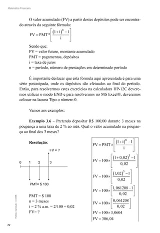 72
Matemática Financeira
Proibidaareprodução–©UniSEB
O valor acumulado (FV) a partir destes depósitos pode ser encontra-
do através da seguinte fórmula:
FV PMT
i
i
n
=
+( ) −







*
1 1
Sendo que:
FV = valor futuro, montante acumulado
PMT = pagamentos, depósitos
i = taxa de juros
n = período, número de prestações em determinado período
É importante destacar que esta fórmula aqui apresentada é para uma
série postecipada, onde os depósitos são efetuados ao final do período.
Então, para resolvermos estes exercícios na calculadora HP-12C devere-
mos utilizar o modo END e para resolvermos no MS Excel®, deveremos
colocar na lacuna Tipo o número 0.
Vamos aos exemplos:
Exemplo 3.6 – Pretendo depositar R$ 100,00 durante 3 meses na
poupança a uma taxa de 2 % ao mês. Qual o valor acumulado na poupan-
ça ao final dos 3 meses?
Resolução:
0 1 2 3
FV = ?
PMT= $ 100
PMT = $ 100
n = 3 meses
i = 2 % a.m. = 2/100 = 0,02
FV= ?
FV PMT
i
i
FV
FV
n
= ×
+( ) −







= ×
+( ) −







=
1 1
100
1 0 02 1
0 02
1
3
,
,
000
1 02 1
0 02
100
1 061208 1
0 02
100
3
×
( ) −







= ×
−





=
,
,
,
,
FV
FV ××






= ×
=
0 061208
0 02
100 3 0604
306 04
,
,
,
,
FV
FV
 