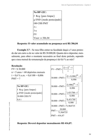 73
Série de Pagamentos/Recebimentos – Capítulo 3
EAD-15-MatemáticaFinanceira–Proibidaareprodução–©UniSEB
Na HP-12C:
f g para limpar
g END modo postecipado
C
Re ( )
( )
100 HHS PMT
i
n
FV
Visor
2
3
306 04⇒ ,
Resposta: O valor acumulado na poupança será R$ 306,04
Exemplo 3.7 – Se meu filho entrar na faculdade daqui a 5 anos preten-
do dar um carro a ele no valor de R$ 30.000,00. Quanto devo depositar, men-
salmente, para obter o montante necessário ao final deste período, supondo
que a taxa mensal de remuneração da poupança é de 0,6 % ao mês?
Resolução:
FV= $ 30.000
n = 5 anos = 60 depósitos mensais
i = 0,6 % a.m. = 0,6/100 = 0,006
PMT = ?
FV PMT
i
i
PMT
n
= ×
+( ) −







= ×
+( ) −




1 1
30 000
1 0 006 1
0 006
60
.
,
,



= ×
( ) −







= ×
30 000
1 006 1
0 006
30 000
1 431788
60
.
,
,
.
,
PMT
PMT
−−





= ×






= ×
1
0 006
30 000
0 431788
0 006
30 000 71
,
.
,
,
. ,
PMT
PMT 9964735
30 000
71 964735
416 87
PMT
PMT
=
=
.
,
,
Na HP-12C:
f g para limpar
g END modo postecipado
Re
.
( )
( )
30 000 CHS FV
i0 6,
Resposta: Deverei depositar mensalmente R$ 416,87.
 