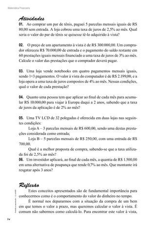 74
Matemática Financeira
Proibidaareprodução–©UniSEB
Atividades
01.	 Ao comprar um par de tênis, paguei 5 parcelas mensais iguais de R$
80,00 sem entrada. A loja cobrou uma taxa de juros de 2,5% ao mês. Qual
seria o valor do par de tênis se quisesse tê-lo adquirido à vista?
02.	 O preço de um apartamento à vista é de R$ 300.000,00. Um compra-
dor ofereceu R$ 70.000,00 de entrada e o pagamento do saldo restante em
60 prestações iguais mensais financiado a uma taxa de juros de 3% ao mês.
Calcule o valor das prestações que o comprador deverá pagar.
03.	 Uma loja vende notebooks em quatro pagamentos mensais iguais,
sendo 1+3 pagamentos. O valor à vista do computador é de R$ 2.199,00, e a
loja opera a uma taxa de juros compostos de 4% ao mês. Nessas condições,
qual o valor de cada prestação?
04.	 Quanto uma pessoa tem que aplicar ao final de cada mês para acumu-
lar R$ 10.000,00 para viajar à Europa daqui a 2 anos, sabendo que a taxa
de juros da aplicação é de 2% ao mês?
05.	 Uma TV LCD de 32 polegadas é oferecida em duas lojas nas seguin-
tes condições:
Loja A – 3 parcelas mensais de R$ 600,00, sendo uma destas presta-
ções considerada como entrada;
Loja B – 5 parcelas mensais de R$ 250,00, com uma entrada de R$
700,00.
Qual é a melhor proposta de compra, sabendo-se que a taxa utiliza-
da foi de 2,5% ao mês?
06.	 Um investidor aplicará, ao final de cada mês, a quantia de R$ 1.500,00
em uma alternativa de poupança que rende 0,7% ao mês. Que montante irá
resgatar após 3 anos?
Reflexão
Estes conceitos apresentados são de fundamental importância para
conhecermos como é o comportamento do valor do dinheiro no tempo.
È normal nos depararmos com a situação da compra de um bem
em que temos o valor a prazo, mas queremos calcular o valor à vista. É
comum não sabermos como calculá-lo. Para encontrar este valor à vista,
 