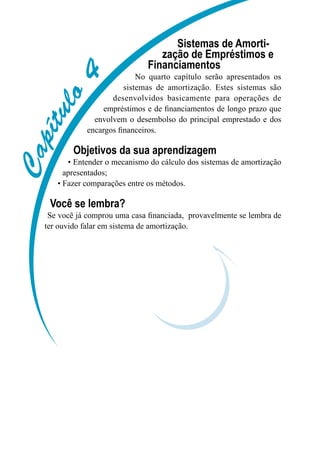 Capítulo4
Sistemas de Amorti-
zação de Empréstimos e
Financiamentos
No quarto capítulo serão apresentados os
sistemas de amortização. Estes sistemas são
desenvolvidos basicamente para operações de
empréstimos e de financiamentos de longo prazo que
envolvem o desembolso do principal emprestado e dos
encargos financeiros.
Objetivos da sua aprendizagem
• Entender o mecanismo do cálculo dos sistemas de amortização
apresentados;
• Fazer comparações entre os métodos.
Você se lembra?
Se você já comprou uma casa financiada, provavelmente se lembra de
ter ouvido falar em sistema de amortização.
 