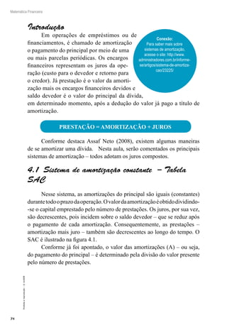 78
Matemática Financeira
Proibidaareprodução–©UniSEB
Introdução
Em operações de empréstimos ou de
financiamentos, é chamado de amortização
o pagamento do principal por meio de uma
ou mais parcelas periódicas. Os encargos
financeiros representam os juros da ope-
ração (custo para o devedor e retorno para
o credor). Já prestação é o valor da amorti-
zação mais os encargos financeiros devidos e
saldo devedor é o valor do principal da dívida,
em determinado momento, após a dedução do valor já pago a título de
amortização.
PRESTAÇÃO = AMORTIZAÇÃO + JUROS
Conforme destaca Assaf Neto (2008), existem algumas maneiras
de se amortizar uma dívida. Nesta aula, serão comentados os principais
sistemas de amortização – todos adotam os juros compostos.
4.1  Sistema de amortização constante – Tabela
SAC
Nesse sistema, as amortizações do principal são iguais (constantes)
durantetodooprazodaoperação.Ovalordaamortizaçãoéobtidodividindo-
-se o capital emprestado pelo número de prestações. Os juros, por sua vez,
são decrescentes, pois incidem sobre o saldo devedor – que se reduz após
o pagamento de cada amortização. Consequentemente, as prestações –
amortização mais juro – também são decrescentes ao longo do tempo. O
SAC é ilustrado na figura 4.1.
Conforme já foi apontado, o valor das amortizações (A) – ou seja,
do pagamento do principal – é determinado pela divisão do valor presente
pelo número de prestações.
Conexão:
Para saber mais sobre
sistemas de amortização,
acesse o site: http://www.
administradores.com.br/informe-
se/artigos/sistema-de-amortiza-
cao/23225/
 