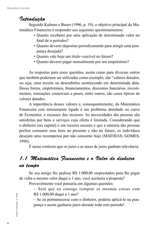 8
Matemática Financeira
Proibidaareprodução–©UniSEB
Introdução
Segundo Kuhnen e Bauer (1996, p. 19), o objetivo principal da Ma-
temática Financeira é responder aos seguintes questionamentos:
•	Quanto receberei por uma aplicação de determinado valor no
final de n períodos?
•	Quanto deverei depositar periodicamente para atingir uma pou-
pança desejada?
•	Quanto vale hoje um título vencível no futuro?
•	Quanto deverei pagar mensalmente por um empréstimo?
As respostas para essas questões, assim como para diversas outras
que também poderiam ser utilizadas como exemplo, são “valores datados,
ou seja, uma receita ou desembolso acontecendo em determinada data.
Dessa forma, empréstimos, financiamentos, descontos bancários, investi-
mentos, transações comerciais a prazo, entre outros, são casos típicos de
valores datados.
A importância desses valores e, consequentemente, da Matemática
Financeira está intimamente ligada a um problema abordado no curso
de Economia: a escassez dos recursos. As necessidades das pessoas são
satisfeitas por bens e serviços cuja oferta é limitada. Considerando que
o dinheiro (ou capital) é um recurso escasso e que a maioria das pessoas
prefere consumir seus bens no presente e não no futuro, os indivíduos
desejam uma recompensa por não consumir hoje (MATHIAS; GOMES,
1996).
É nesse contexto que os juros e as taxas de juros ganham relevância.
1.1  Matemática Financeira e o Valor do dinheiro
no tempo
Se seu amigo lhe pedisse R$ 1.000,00 emprestados para lhe pagar
de volta o mesmo valor daqui a 1 ano, você aceitaria a proposta?
Provavelmente você pensaria em algumas questões:
– Será que eu consigo comprar as mesmas coisas com
R$ 1.000,00 daqui a 1 ano?
– Se eu permanecesse com o dinheiro, poderia aplicá-lo na pou-
pança e assim ganharia juros durante todo este período!
 
