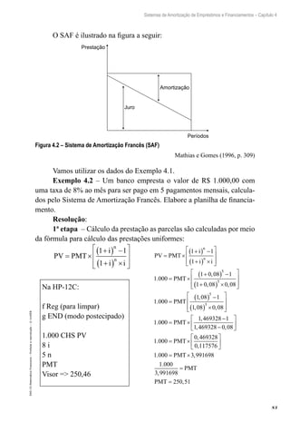 83
Sistemas de Amortização de Empréstimos e Financiamentos – Capítulo 4
EAD-15-MatemáticaFinanceira–Proibidaareprodução–©UniSEB
O SAF é ilustrado na figura a seguir:
Prestação
Juro
Amortização
Períodos
Figura 4.2 – Sistema de Amortização Francês (SAF)
Mathias e Gomes (1996, p. 309)
Vamos utilizar os dados do Exemplo 4.1.
Exemplo 4.2 – Um banco empresta o valor de R$ 1.000,00 com
uma taxa de 8% ao mês para ser pago em 5 pagamentos mensais, calcula-
dos pelo Sistema de Amortização Francês. Elabore a planilha de financia-
mento.
Resolução:
1ª etapa – Cálculo da prestação as parcelas são calculadas por meio
da fórmula para cálculo das prestações uniformes:
PV PMT
i
i i
n
n
= ×
+( ) −
+( ) ×








1 1
1
PV PMT
i
i i
PMT
n
n
= ×
+( ) −
+( ) ×








= ×
+( ) −
+
1 1
1
1 000
1 0 08 1
1 0 08
5
.
,
,(( ) ×








=
( ) −
( ) ×








5
5
5
0 08
1 000
1 08 1
1 08 0 08
1 0
,
.
,
, ,
.
PMT
000
1 469328 1
1 469328 0 08
1 000
0 469328
0 1
= ×
−
−






= ×
PMT
PMT
,
, ,
.
,
, 117576
1 000 3 991698
1 000
3 991698
250 51






= ×
=
=
. ,
.
,
,
PMT
PMT
PMT
Na HP-12C:
f Reg (para limpar)
g END (modo postecipado)
1.000 CHS PV
8 i
5 n
PMT
Visor => 250,46
 