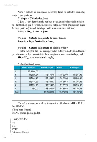 84
Matemática Financeira
Proibidaareprodução–©UniSEB
Após o calculo da prestação, devemos fazer os cálculos seguintes
período por período:
2ª etapa – Cálculo dos juros
O juro (J) em determinado período t é calculado da seguinte manei-
ra – lembrando que o juro incide sobre o saldo devedor apurado no início
de cada período (ou no final do período imediatamente anterior):
Jurost = SDt-1 × taxa de juros
3ª etapa – Cálculo da parcela de amortização
Amortizaçãot = Prestaçãot - Jurost
4ª etapa – Cálculo da parcela do saldo devedor
O saldo devedor (SD) de cada período t é determinado pela diferen-
ça entre o valor devido no início da operação e a amortização do período.
SDt = SDt-1 – parcela amortizaçãot
A planilha ficará assim:
Saldo devedor Amortização Juros Prestação
0 R$ 1.000,00
1 R$ 829,54 R$ 170,46 R$ 80,00 R$ 250,46
2 R$ 645,45 R$ 184,09 R$ 66,36 R$ 250,46
3 R$ 446,63 R$ 198,82 R$ 51,64 R$ 250,46
4 R$ 231,90 R$ 214,73 R$ 35,73 R$ 250,46
5 R$ 0,00 R$ 231,90 R$ 18,55 R$ 250,46
Total R$ 1.000,00 R$ 252,28 R$ 1.252,28
Também poderemos realizar todos estes cálculos pela HP – 12 C:
Na HP-12C:
f Reg(para limpar)
g END (modo postecipado)
1.000 CHS PV
8 i
5 n
PMT
Visor => 250,46
 