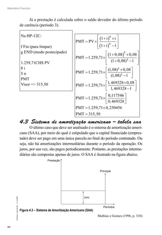 88
Matemática Financeira
Proibidaareprodução–©UniSEB
Na HP-12C:
f Fin (para limpar)
g END (modo postecipado)
1.259,71CHS PV
8 i
5 n
PMT
Visor => 315,50
Já a prestação é calculada sobre o saldo devedor do último período
de carência (período 3).
PMT PV
i i
i
PMT
n
n
= ×
+( ) ×
+( ) −








= ×
+( ) ×
1
1 1
1 0 08 0 08
5
1.259,71
, ,
(( , )
( , ) ,
( , )
1 0 08 1
1 08 0 08
1 08 1
5
5
5
+ −








= ×
×
−




PMT 1.259,71


= ×
×
−






= ×
PMT
PMT
1.259,71
1.259,71
1 469328 0 08
1 469328 1
, ,
,
00 117546
0 469328
0 250456
315 50
,
,
,
,






= ×
=
PMT
PMT
1.259,71
4.3  Sistema de amortização americano – tabela saa
O último caso que deve ser analisado é o sistema de amortização ameri-
cano (SAA), por meio do qual é estipulado que o capital financiado (empres-
tado) deve ser pago em uma única parcela no final do período contratado. Ou
seja, não há amortizações intermediárias durante o período da operação. Os
juros, por sua vez, são pagos periodicamente. Portanto, as prestações interme-
diárias são compostas apenas de juros. O SAA é ilustrado na figura abaixo.
Prestação
Juro
Períodos
Principal
Figura 4.3 – Sistema de Amortização Americano (SAA)
Mathias e Gomes (1996, p. 310)
 