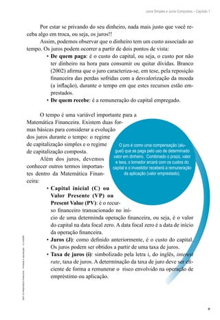 9
Juros Simples e Juros Compostos – Capítulo 1
EAD-15-MatemáticaFinanceira–Proibidaareprodução–©UniSEB
O juro é como uma compensação (alu-
guel) que se paga pelo uso de determinado
valor em dinheiro. Combinado o prazo, valor
e taxa, o tomador arcará com os custos do
capital e o investidor receberá a remuneração
da aplicação (valor emprestado).
Por estar se privando do seu dinheiro, nada mais justo que você re-
ceba algo em troca, ou seja, os juros!!
Assim, podemos observar que o dinheiro tem um custo associado ao
tempo. Os juros podem ocorrer a partir de dois pontos de vista:
•	De quem paga: é o custo do capital, ou seja, o custo por não
ter dinheiro na hora para consumir ou quitar dívidas. Branco
(2002) afirma que o juro caracteriza-se, em tese, pela reposição
financeira das perdas sofridas com a desvalorização da moeda
(a inflação), durante o tempo em que estes recursos estão em-
prestados.
•	De quem recebe: é a remuneração do capital empregado.
O tempo é uma variável importante para a
Matemática Financeira. Existem duas for-
mas básicas para considerar a evolução
dos juros durante o tempo: o regime
de capitalização simples e o regime
de capitalização composta.
Além dos juros, devemos
conhecer outros termos importan-
tes dentro da Matemática Finan-
ceira:
•	Capital inicial (C) ou
Valor Presente (VP) ou
Present Value (PV): é o recur-
so financeiro transacionado no iní-
cio de uma determinda operação financeira, ou seja, é o valor
do capital na data focal zero. A data focal zero é a data de início
da operação financeira.
•	Juros (J): como definido anteriormente, é o custo do capital.
Os juros podem ser obtidos a partir de uma taxa de juros.
•	Taxa de juros (i): simbolizado pela letra i, do inglês, interest
rate, taxa de juros. A determinação da taxa de juro deve ser efi-
ciente de forma a remunerar o risco envolvido na operação de
empréstimo ou aplicação.
 
