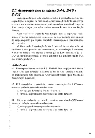 93
Sistemas de Amortização de Empréstimos e Financiamentos – Capítulo 4
EAD-15-MatemáticaFinanceira–Proibidaareprodução–©UniSEB
4.5 Comparação entre os métodos SAC, SAF e
SAM
Após aprendermos cada um dos métodos, é possível identificar que
as prestações e os juros do Sistema de Amortização Constante são decres-
centes, a amortização é constante e, neste método o tomador do emprés-
timo começa a pagar prestações maiores que no Sistema de Amortização
Francês.
Com relação ao Sistema de Amortização Francês, as prestações são
iguais, o valor da amortização é crescente, ou seja, aumenta com o passar
do tempo enquanto que os juros embutido em cada parcela vai diminuindo
(decrescente).
O Sistema de Amortização Misto é uma média dos dois métodos
anteriores e, suas parcelas são decrescentes, e a amortização é crescente.
A primeira parcela deste método é menor que do SAC, mas maior que do
SAF. Já sua última prestação ocorre o contrário. Ela é menor que do SAF,
mas maior que do SAC.
Atividades
01.	 Um empréstimo no valor de R$ 15.000,00 deve ser pago em 6 presta-
ções mensais sem carência a uma taxa de 5% ao mês. Elabore a planilha
do financiamento pelo Sistema de Amortização Francês e pelo Sistema de
Amortização Constante.
02.	 Utilize os dados do exercício 1 e construa uma planilha SAC com 4
meses de carência para cada um dos casos:
a) juros pagos durante o período de carência;
b) juros são capitalizados e acrescidos ao saldo devedor.
03.	 Utilize os dados do exercício 1 e construa uma planilha SAF com 4
meses de carência para cada um dos casos:
a) juros pagos durante o período de carência;
b) juros são capitalizados e acrescidos ao saldo devedor.
 