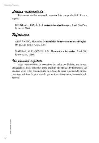 94
Matemática Financeira
Proibidaareprodução–©UniSEB
Leitura recomendada
Para maior conhecimento do assunto, leia o capitulo 8 do livro a
seguir:
BRUNI, A.L.; FAMÁ, R. A matemática das finanças. 3. ed. São Pau-
lo: Atlas, 2008.
Referências
ASSAF NETO, Alexandre. Matemática financeira e suas aplicações.
10. ed. São Paulo: Atlas, 2008.
MATHIAS, W. F.; GOMES, J. M. Matemática financeira. 2. ed. São
Paulo: Atlas, 1996.
No próximo capítulo
Após aprendermos os conceitos do valor do dinheiro no tempo,
utilizaremos estes conceitos para analisar opções de investimentos. As
análises serão feitas considerando-se o fluxo de caixa e o custo do capital,
ou a taxa mínima de atratividade que os investidores desejam receber de
retorno.
 