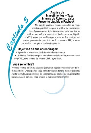 Capítulo5
Análise de
Investimentos – Taxa
Interna de Retorno, Valor
Presente Líquido e Payback
No quinto capítulo, vamos aprender as ferra-
mentas quantitativas para a análise de investimen-
tos. Aprenderemos três ferramentas: uma que faz as
análises em valores monetários (valor presente líquido
– VPL), outra que analisa qual o retorno dos projetos em
termos percentuais (taxa interna de retorno – TIR) e outra
que analisa o tempo de retorno (payback).
Objetivos da sua aprendizagem
• Aprender a tomada de decisão sobre investimentos.
• Utilizar as ferramentas para tomada de decisão: valor presente líqui-
do (VPL), taxa interna de retorno (TIR) e payback.
Você se lembra?
Você se lembra da última decisão que tomou acerca de adquirir um deter-
minado bem? Que aspectos você considerou para fazer a melhor escolha?
Neste capítulo, aprenderemos as ferramentas de análise de investimentos
nas quais, com certeza, você um dia já pensou intuitivamente.
 