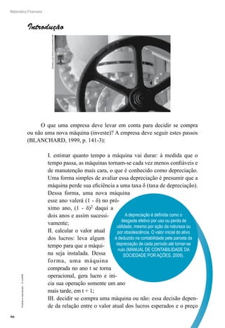 96
Matemática Financeira
Proibidaareprodução–©UniSEB
A depreciação é definida como o
desgaste efetivo por uso ou perda de
utilidade, mesmo por ação da natureza ou
por obsolescência. O valor inicial do ativo
é deduzido na contabilidade pela parcela da
depreciação de cada período até tornar-se
nulo (MANUAL DE CONTABILIDADE DA
SOCIEDADE POR AÇÕES, 2009).
Introdução
O que uma empresa deve levar em conta para decidir se compra
ou não uma nova máquina (investe)? A empresa deve seguir estes passos
(BLANCHARD, 1999, p. 141-3):
I. estimar quanto tempo a máquina vai durar: à medida que o
tempo passa, as máquinas tornam-se cada vez menos confiáveis e
de manutenção mais cara, o que é conhecido como depreciação.
Uma forma simples de avaliar essa depreciação é presumir que a
máquina perde sua eficiência a uma taxa δ (taxa de depreciação).
Dessa forma, uma nova máquina
esse ano valerá (1 - δ) no pró-
ximo ano, (1 - δ)2 daqui a
dois anos e assim sucessi-
vamente;
II. calcular o valor atual
dos lucros: leva algum
tempo para que a máqui-
na seja instalada. Dessa
forma, uma máquina
comprada no ano t se torna
operacional, gera lucro e ini-
cia sua operação somente um ano
mais tarde, em t + 1;
III. decidir se compra uma máquina ou não: essa decisão depen-
de da relação entre o valor atual dos lucros esperados e o preço
MEDIOIMAGES/PHOTODISC/GETTYIMAGES
 