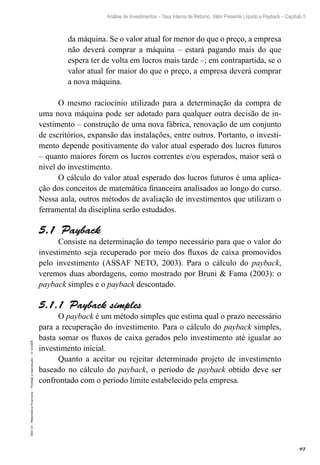 97
Análise de Investimentos – Taxa Interna de Retorno, Valor Presente Líquido e Payback – Capítulo 5
EAD-15-MatemáticaFinanceira–Proibidaareprodução–©UniSEB
da máquina. Se o valor atual for menor do que o preço, a empresa
não deverá comprar a máquina – estará pagando mais do que
espera ter de volta em lucros mais tarde –; em contrapartida, se o
valor atual for maior do que o preço, a empresa deverá comprar
a nova máquina.
O mesmo raciocínio utilizado para a determinação da compra de
uma nova máquina pode ser adotado para qualquer outra decisão de in-
vestimento – construção de uma nova fábrica, renovação de um conjunto
de escritórios, expansão das instalações, entre outros. Portanto, o investi-
mento depende positivamente do valor atual esperado dos lucros futuros
– quanto maiores forem os lucros correntes e/ou esperados, maior será o
nível do investimento.
O cálculo do valor atual esperado dos lucros futuros é uma aplica-
ção dos conceitos de matemática financeira analisados ao longo do curso.
Nessa aula, outros métodos de avaliação de investimentos que utilizam o
ferramental da disciplina serão estudados.
5.1  Payback
Consiste na determinação do tempo necessário para que o valor do
investimento seja recuperado por meio dos fluxos de caixa promovidos
pelo investimento (ASSAF NETO, 2003). Para o cálculo do payback,
veremos duas abordagens, como mostrado por Bruni & Fama (2003): o
payback simples e o payback descontado.
5.1.1  Payback simples
O payback é um método simples que estima qual o prazo necessário
para a recuperação do investimento. Para o cálculo do payback simples,
basta somar os fluxos de caixa gerados pelo investimento até igualar ao
investimento inicial.
Quanto a aceitar ou rejeitar determinado projeto de investimento
baseado no cálculo do payback, o período de payback obtido deve ser
confrontado com o período limite estabelecido pela empresa.
 