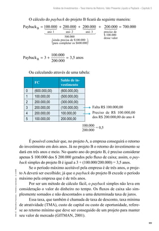 99
Análise de Investimentos – Taxa Interna de Retorno, Valor Presente Líquido e Payback – Capítulo 5
EAD-15-MatemáticaFinanceira–Proibidaareprodução–©UniSEB
O cálculo do payback do projeto B ficará da seguinte maneira:
PaybackB
ano ano ano
= + +100 000 200 000 200 000
1 2 3
. . .
500 000
100 000
600 000
.
$ .
$ .
ainda precisa de
para completar os(( )
+ 200 000
100 000
.
$ .
preciso de
desse valor
=
= + =
700 000.
PaybackB 3
100.000
200.000
3,5 anos
Ou calculando através de uma tabela:
FC
Saldo de in-
vestimento
0 (600.000,00) (600.000,00)
1 100.000,00 (500.000,00)
2 200.000,00 (300.000,00)
3 200.000,00 (100.000,00)
4 200.000,00 100.000,00
5 100.000,00 200.000,00
100.000__________
= 0,5
200.000
Falta R$ 100.000,00
Preciso de R$ 100.000,00
dos R$ 200.000,00 do ano 4
É possível concluir que, no projeto A, a empresa conseguirá o retorno
do investimento em dois anos. Já no projeto B o retorno do investimento se
dará em três anos e meio. No quarto ano do projeto B, é preciso considerar
apenas $ 100.000 dos $ 200.000 gerados pelo fluxo de caixa; assim, o pay-
back simples do projeto B é igual a 3 + (100.000/200.000) = 3,5 anos.
Se o período máximo aceitável pela empresa é de três anos, o proje-
to A deverá ser escolhido; já que o payback do projeto B excede o período
máximo pela empresa que é de três anos.
Por ser um método de cálculo fácil, o payback simples não leva em
consideração o valor do dinheiro no tempo. Os fluxos de caixa são sim-
plesmente somados e não descontados a uma determinada taxa de juros.
Essa taxa, que também é chamada de taxa de desconto, taxa mínima
de atratividade (TMA), custo de capital ou custo de oportunidade, refere-
se ao retorno mínimo que deve ser conseguido de um projeto para manter
seu valor de mercado (GITMAN, 2001).
 